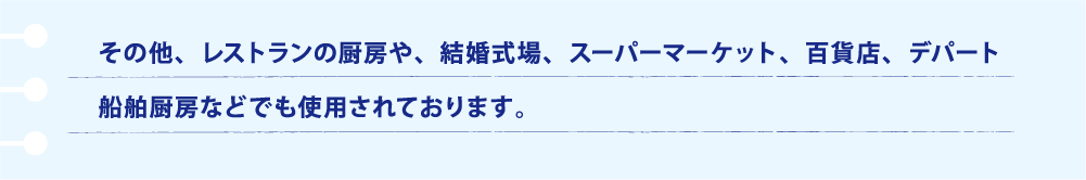 その他、レストランの厨房や、結婚式場、スーパーマーケット、百貨店、デパート、船舶厨房などでも使用されております。